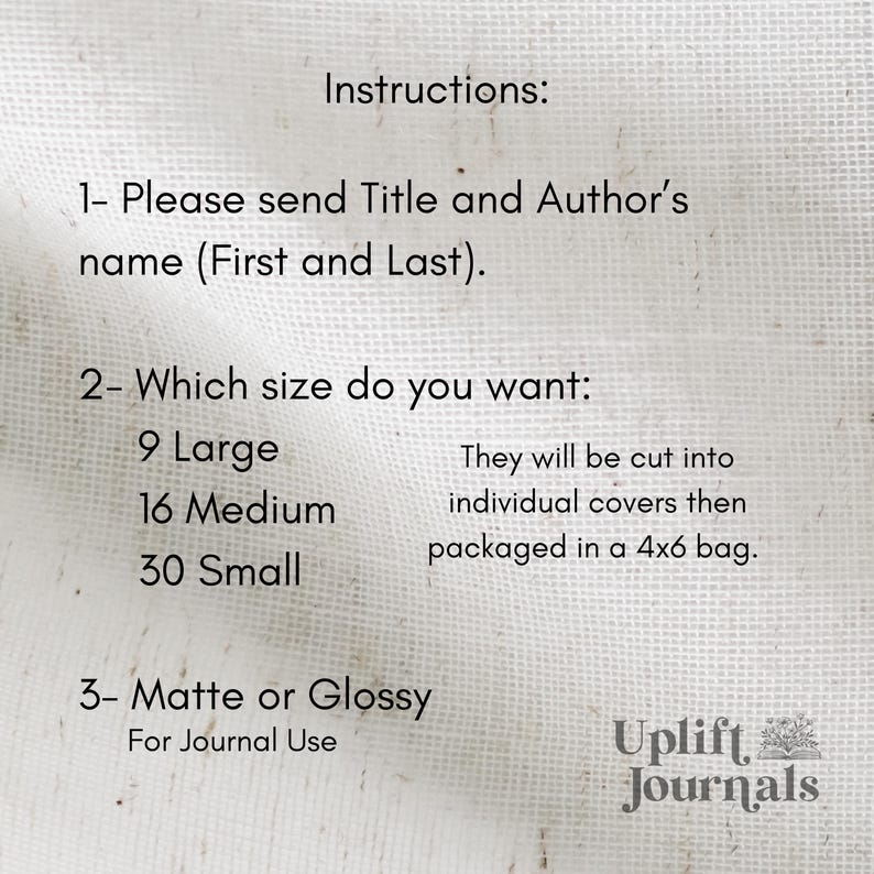 May include: Instructions for ordering custom journal covers. Choose from 9 large, 16 medium, or 30 small covers. Select matte or glossy finish. Covers will be cut and packaged in a 4x6 bag. Uplift Journals.