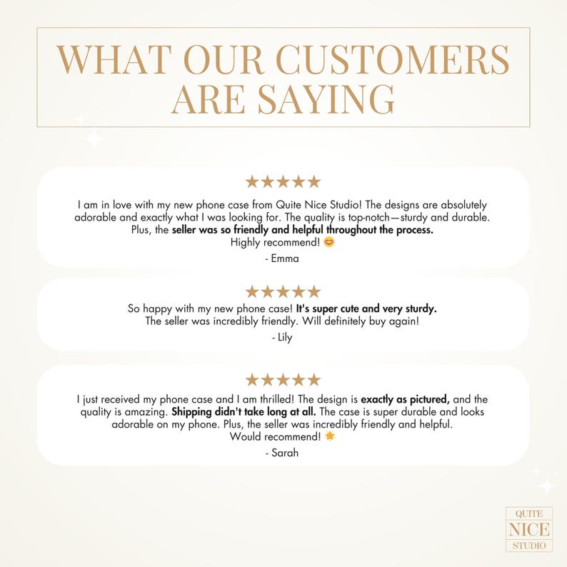 May include: Three customer reviews for phone cases from Quite Nice Studio. The first review says "I am in love with my new phone case from Quite Nice Studio! The designs are absolutely adorable and exactly what I was looking for. The quality is top-notch - sturdy and durable. Plus, the seller was so friendly and helpful throughout the process. Highly recommend! - Emma". The second review says "So happy with my new phone case! It's super cute and very sturdy. The seller was incredibly friendly. Will definitely buy again! - Lily". The third review says "I just received my phone case and I am thrilled! The design is exactly as pictured, and the quality is amazing. Shipping didn't take long at all. The case is super durable and looks adorable on my phone. Plus, the seller was incredibly friendly and helpful. Would recommend! - Sarah".