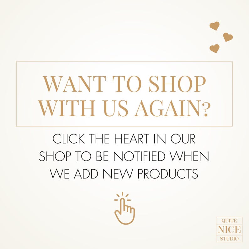 May include: A white background with gold text that reads "WANT TO SHOP WITH US AGAIN?" and "CLICK THE HEART IN OUR SHOP TO BE NOTIFIED WHEN WE ADD NEW PRODUCTS". There is a gold hand icon pointing to a heart and the text "QUITE NICE STUDIO" in the bottom right corner.
