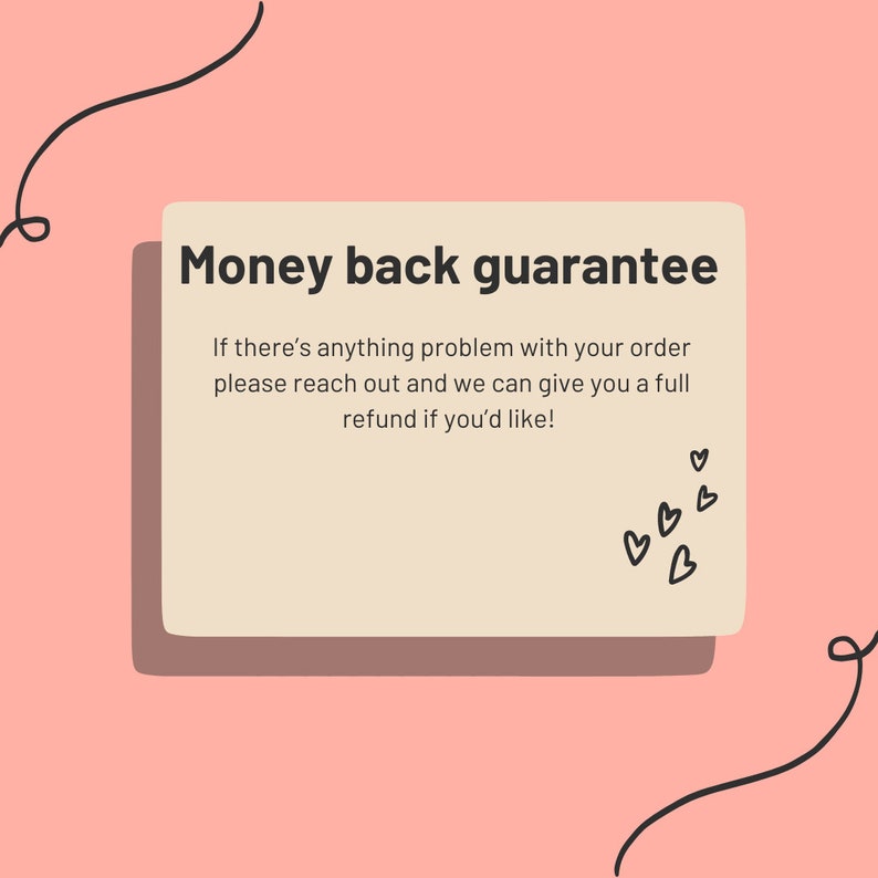 May include: A light pink background with a white rectangle containing the text "Money back guarantee" and the text "If there's anything problem with your order please reach out and we can give you a full refund if you'd like!"  There are small black hearts in the bottom right corner of the rectangle.