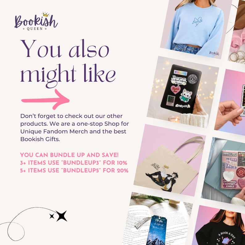 May include: A collage of images showcasing various fandom merchandise, including a blue and white graphic sweatshirt, a tote bag with a black and white illustration, a black and white book with a red and white design, a book with a blue and white bookmark, and a black sweatshirt with a white graphic. The text "You also might like" is displayed in a pink font at the top of the collage. The text "Don't forget to check out our other products. We are a one-stop Shop for Unique Fandom Merch and the best Bookish Gifts." is displayed below the collage. The text "YOU CAN BUNDLE UP AND SAVE! 3+ ITEMS USE "BUNDLEUP3" FOR 10% 5+ ITEMS USE "BUNDLEUP5" FOR 20%" is displayed at the bottom of the collage.