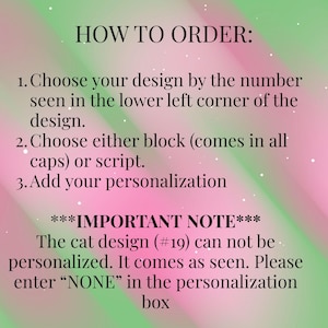 May include: A digital graphic with a pink and green gradient background featuring black text instructions: HOW TO ORDER: 1. Choose your design by the number seen in the lower left corner of the design. 2. Choose either block or script. 3. Add your personalisation. ***IMPORTANT NOTE*** The cat design (#19) can not be personalised. It comes as seen. Please enter &ldquo;NONE&rdquo; in the personalisation box.