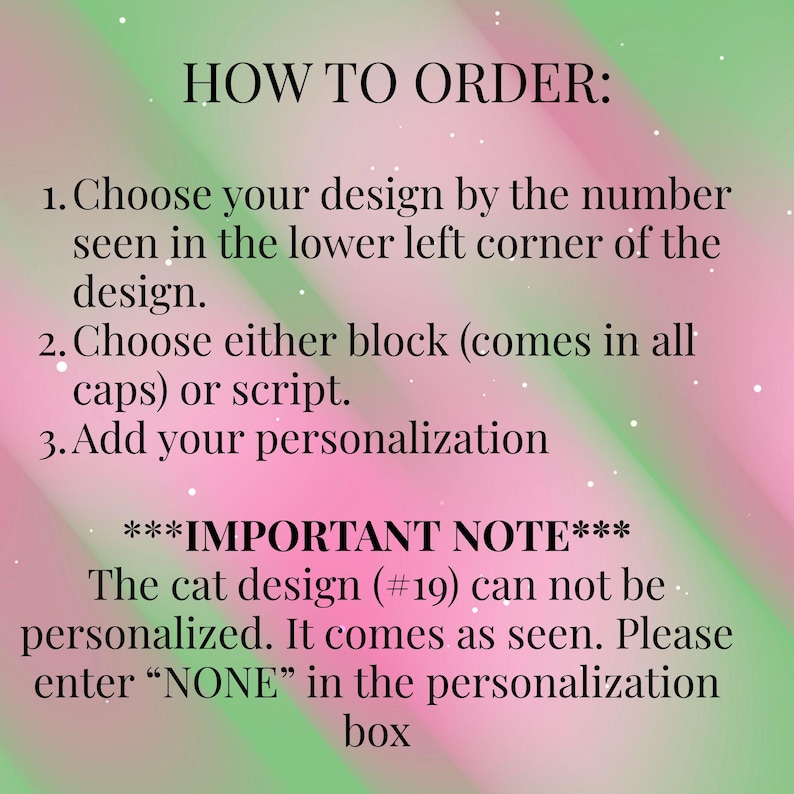 May include: A digital graphic with a pink and green gradient background featuring black text instructions: HOW TO ORDER: 1. Choose your design by the number seen in the lower left corner of the design. 2. Choose either block or script. 3. Add your personalisation. ***IMPORTANT NOTE*** The cat design (#19) can not be personalised. It comes as seen. Please enter &ldquo;NONE&rdquo; in the personalisation box.