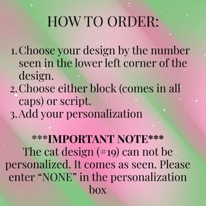 May include: A digital graphic with a pink and green gradient background featuring black text instructions: HOW TO ORDER: 1. Choose your design by the number seen in the lower left corner of the design. 2. Choose either block or script. 3. Add your personalization. ***IMPORTANT NOTE*** The cat design (#19) can not be personalized. It comes as seen. Please enter &ldquo;NONE&rdquo; in the personalization box.