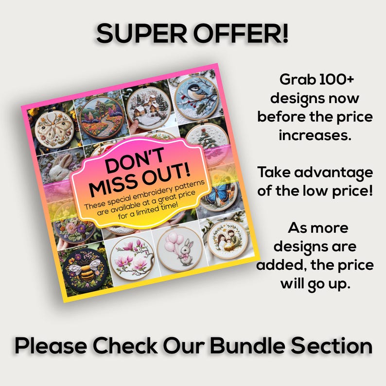 May include: A colorful collage of embroidery patterns featuring various designs, including a bee, a rabbit, a bird, and a magnolia flower. The text "DON'T MISS OUT!" is displayed in a yellow and pink banner. The text "These special embroidery patterns are available at a great price for a limited time!" is also included. The text "SUPER OFFER!" is displayed at the top of the image. The text "Grab 100+ designs now before the price increases." is displayed on the right side of the image. The text "Take advantage of the low price!" is displayed below the previous text. The text "As more designs are added, the price will go up." is displayed below the previous text. The text "Please Check Our Bundle Section" is displayed at the bottom of the image.