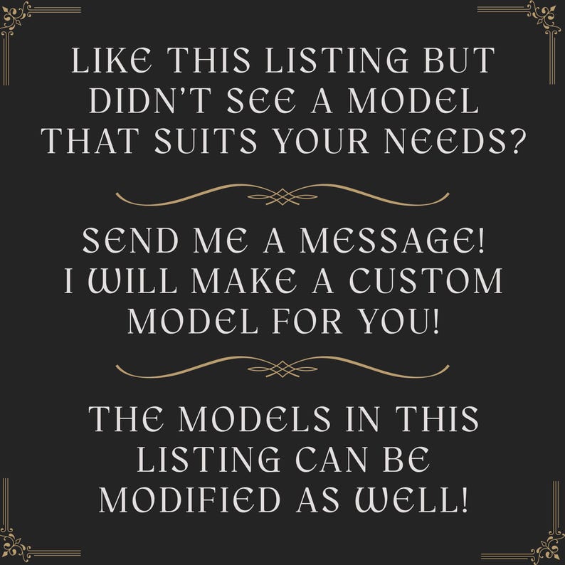 Może przedstawiać: Ciemnoszara grafika informacyjna ze złotymi akcentami dekoracyjnymi w rogach i złotymi poziomymi separatorami. Tekst brzmi: LIKE THIS LISTING BUT DIDN'T SEE A MODEL THAT SUITS YOUR NEEDS? SEND ME A MESSAGE! I WILL MAKE A CUSTOM MODEL FOR YOU! THE MODELS IN THIS LISTING CAN BE MODIFIED AS WELL!