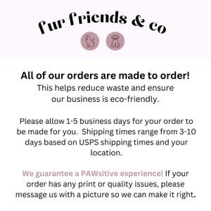 May include: Text graphic with the words "fur friends & co" in black text.  The text is surrounded by two icons, a cat and a dog, in pink circles.  The text below reads "All of our orders are made to order! This helps reduce waste and ensure our business is eco-friendly. Please allow 1-5 business days for your order to be made for you. Shipping times range from 3-10 days based on USPS shipping times and your location. We guarantee a PAWsitive experience! If your order has any print or quality issues, please message us with a picture so we can make it right."