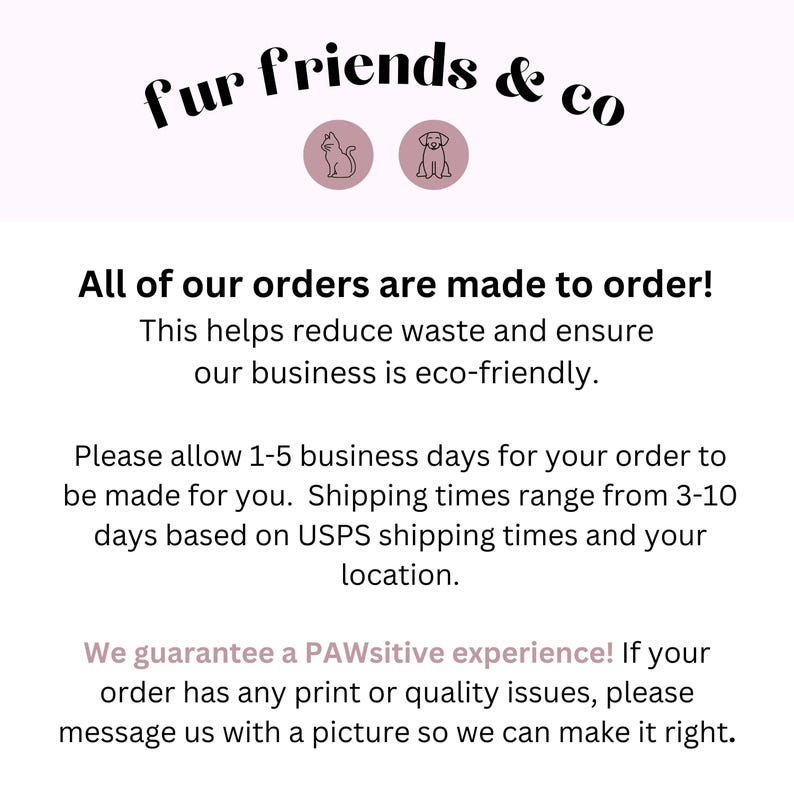 May include: Text graphic with the words "fur friends & co" in black text.  The text is surrounded by two icons, a cat and a dog, in pink circles.  The text below reads "All of our orders are made to order! This helps reduce waste and ensure our business is eco-friendly. Please allow 1-5 business days for your order to be made for you. Shipping times range from 3-10 days based on USPS shipping times and your location. We guarantee a PAWsitive experience! If your order has any print or quality issues, please message us with a picture so we can make it right."