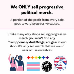 May include: Illustration of two women raising their fists in the air. The women are wearing pink shirts and black pants. The image also includes a rainbow flag, a transgender flag, a black fist, and a donkey with a red, white, and blue striped body. The text "We ONLY sell progressive political merch." is at the top of the image. The text "A portion of the profit from every sale goes toward progressive causes." is below the illustration. The text "Unlike many etsy shops selling progressive merch, you won't find any Trump/Vance/Musk/Maga, etc gear in our shop. We only sell merch that we would wear or use ourselves." is at the bottom of the image.