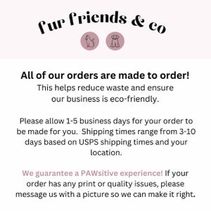 May include: Text on a white background that reads "fur friends & co" with a cat and dog icon. The text below reads "All of our orders are made to order! This helps reduce waste and ensure our business is eco-friendly. Please allow 1-5 business days for your order to be made for you. Shipping times range from 3-10 days based on USPS shipping times and your location. We guarantee a PAWsitive experience! If your order has any print or quality issues, please message us with a picture so we can make it right."