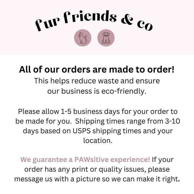 May include: Text on a white background that reads "fur friends & co" with a cat and dog icon. The text below reads "All of our orders are made to order! This helps reduce waste and ensure our business is eco-friendly. Please allow 1-5 business days for your order to be made for you. Shipping times range from 3-10 days based on USPS shipping times and your location. We guarantee a PAWsitive experience! If your order has any print or quality issues, please message us with a picture so we can make it right."