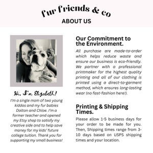 May include: A woman with a dog is pictured in the top left corner of the image. The text "fur friends & co" is at the top of the image. The text "ABOUT US" is below the text "fur friends & co". The text "Our Commitment to the Environment." is in the top right corner of the image. The text "Hi, I'm Elizabeth!" is in the bottom left corner of the image. The text "I'm a single mom of two young kiddos and my fur babies Dalton and Chloe. I'm a former teacher and opened my Etsy shop to satisfy my creative side and to help save money for my kids' future college tuition. Thank you for supporting my small business!" is below the text "Hi, I'm Elizabeth!" The text "Printing & Shipping Times." is in the bottom right corner of the image. The text "Please allow 1-5 business days for your order to be made for you. Then, Shipping times range from 3-10 days based on USPS shipping times and your location." is below the text "Printing & Shipping Times."