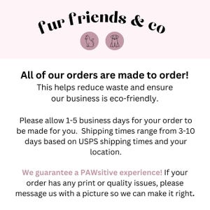 May include: Text on a pink background that reads "fur friends & co" with a cat and dog icon. The text below reads "All of our orders are made to order! This helps reduce waste and ensure our business is eco-friendly. Please allow 1-5 business days for your order to be made for you. Shipping times range from 3-10 days based on USPS shipping times and your location. We guarantee a PAWsitive experience! If your order has any print or quality issues, please message us with a picture so we can make it right."
