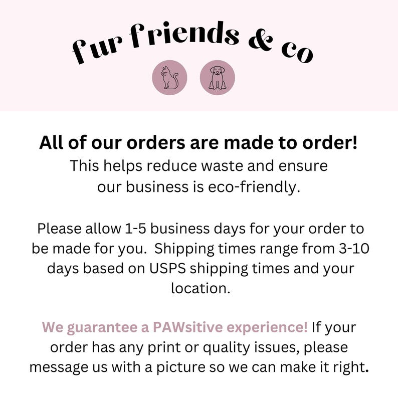 May include: Text on a pink background that reads "fur friends & co" with a cat and dog icon. The text below reads "All of our orders are made to order! This helps reduce waste and ensure our business is eco-friendly. Please allow 1-5 business days for your order to be made for you. Shipping times range from 3-10 days based on USPS shipping times and your location. We guarantee a PAWsitive experience! If your order has any print or quality issues, please message us with a picture so we can make it right."
