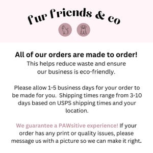 May include: Text graphic with the words "fur friends & co" in black text on a light pink background.  The text is surrounded by two icons, a cat and a dog, in black outline.  The text below reads "All of our orders are made to order! This helps reduce waste and ensure our business is eco-friendly. Please allow 1-5 business days for your order to be made for you. Shipping times range from 3-10 days based on USPS shipping times and your location. We guarantee a PAWsitive experience! If your order has any print or quality issues, please message us with a picture so we can make it right."