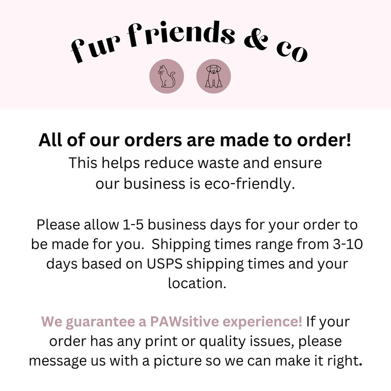 May include: Text graphic with the words "fur friends & co" in black text on a light pink background.  The text is surrounded by two icons, a cat and a dog, in black outline.  The text below reads "All of our orders are made to order! This helps reduce waste and ensure our business is eco-friendly. Please allow 1-5 business days for your order to be made for you. Shipping times range from 3-10 days based on USPS shipping times and your location. We guarantee a PAWsitive experience! If your order has any print or quality issues, please message us with a picture so we can make it right."