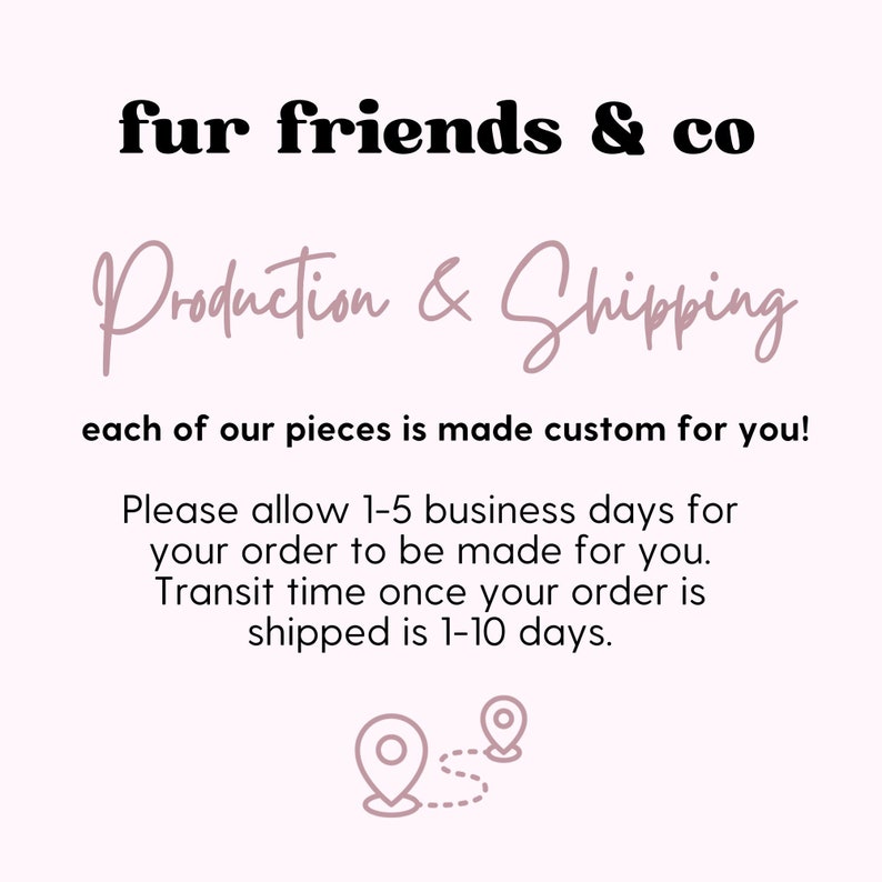 Puede incluir: Texto en negrita negra que dice "fur friends & co". Debajo del texto, una frase manuscrita en rosa que dice "Production & Shipping". El texto debajo dice "each of our pieces is made custom for you!"  El texto debajo dice "Please allow 1-5 business days for your order to be made for you. Transit time once your order is shipped is 1-10 days."  Un dibujo simple de dos pines de ubicaci&oacute;n conectados por una l&iacute;nea punteada se encuentra debajo del texto.