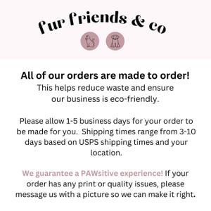 May include: Text that reads "fur friends & co" with a cat and dog icon. The text below reads "All of our orders are made to order! This helps reduce waste and ensure our business is eco-friendly. Please allow 1-5 business days for your order to be made for you. Shipping times range from 3-10 days based on USPS shipping times and your location. We guarantee a PAWsitive experience! If your order has any print or quality issues, please message us with a picture so we can make it right."