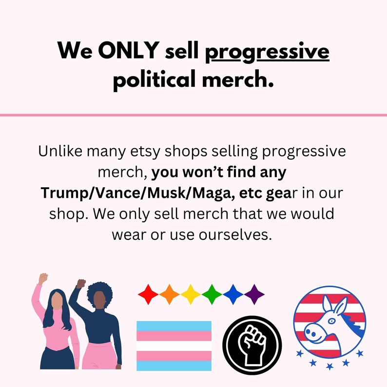 May include: Illustration of two people with raised fists, a rainbow pride flag, a transgender pride flag, a black fist, and a donkey with a red, white, and blue striped body and a white star pattern. The text reads "We ONLY sell progressive political merch. Unlike many etsy shops selling progressive merch, you won't find any Trump/Vance/Musk/Maga, etc gear in our shop. We only sell merch that we would wear or use ourselves."