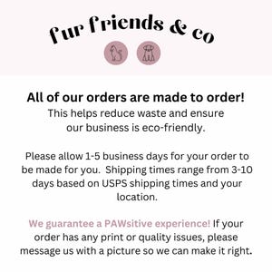 May include: Text graphic with the words "fur friends & co" in black text on a white background.  The text is surrounded by two icons, a cat and a dog, in a light pink circle.  The text below reads "All of our orders are made to order! This helps reduce waste and ensure our business is eco-friendly. Please allow 1-5 business days for your order to be made for you. Shipping times range from 3-10 days based on USPS shipping times and your location. We guarantee a PAWsitive experience! If your order has any print or quality issues, please message us with a picture so we can make it right."
