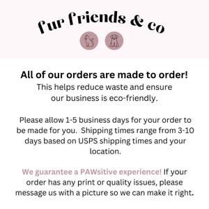May include: Text graphic with the words "fur friends & co" in black text with a cat and dog icon in pink circles. The text below reads "All of our orders are made to order! This helps reduce waste and ensure our business is eco-friendly. Please allow 1-5 business days for your order to be made for you. Shipping times range from 3-10 days based on USPS shipping times and your location. We guarantee a PAWsitive experience! If your order has any print or quality issues, please message us with a picture so we can make it right."