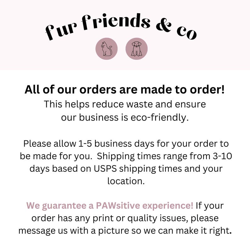 May include: Text graphic with the words "fur friends & co" in black text with a cat and dog icon in pink circles. The text below reads "All of our orders are made to order! This helps reduce waste and ensure our business is eco-friendly. Please allow 1-5 business days for your order to be made for you. Shipping times range from 3-10 days based on USPS shipping times and your location. We guarantee a PAWsitive experience! If your order has any print or quality issues, please message us with a picture so we can make it right."