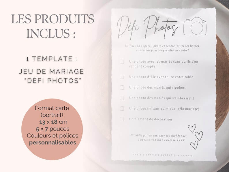 May include: A white card with black text that says 'Les Produits Inclus: 1 Template: Jeu de Mariage 'Défi Photos' Format carte (portrait) 13 x 18 cm 5 x 7 pouces Couleurs et polices personnalisables' and a checklist with the title 'Défi Photos' that says 'Utilise ton appareil photo et repère les scènes listées ci-dessous pour les prendre en photo!' The checklist includes the following items: 'Une photo avec les mariés sans qu'ils s'en rendent compte', 'Une photo drôle avec toute votre table', 'Une photo des mariés qui rigolent', 'Une photo des mariés qui s'embrassent', 'Une photo imitant au mieux le/la marié(e)', 'Un élément de décoration'. The card also includes the text 'N'oublie pas de partager tes clichés sur l'application XX ou avec le #XXX' and the text 'MARIS & BRITTIS DURONT 12/12/2022'.