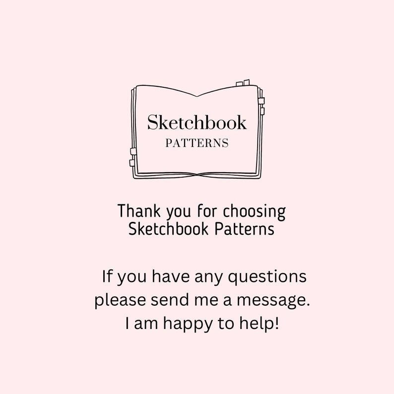 May include: A light pink graphic featuring a black line drawing of an open book with tabs. The text reads: Sketchbook PATTERNS. Thank you for choosing Sketchbook Patterns. If you have any questions please send me a message. I am happy to help!