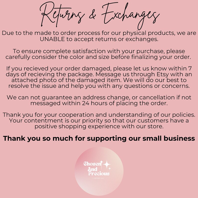 May include: A pink background with white text outlining the shop's returns and exchange policy. The text states that due to the made-to-order process, returns and exchanges are not accepted. The text also states that if an order is damaged, the customer should contact the shop within 7 days of receiving the order. The text also states that address changes or cancellations are not guaranteed if not messaged within 24 hours of placing the order. The text ends with a thank you to customers for their cooperation and understanding. The shop's logo is a circle with a white background and pink text that says "Chosen And Precious".