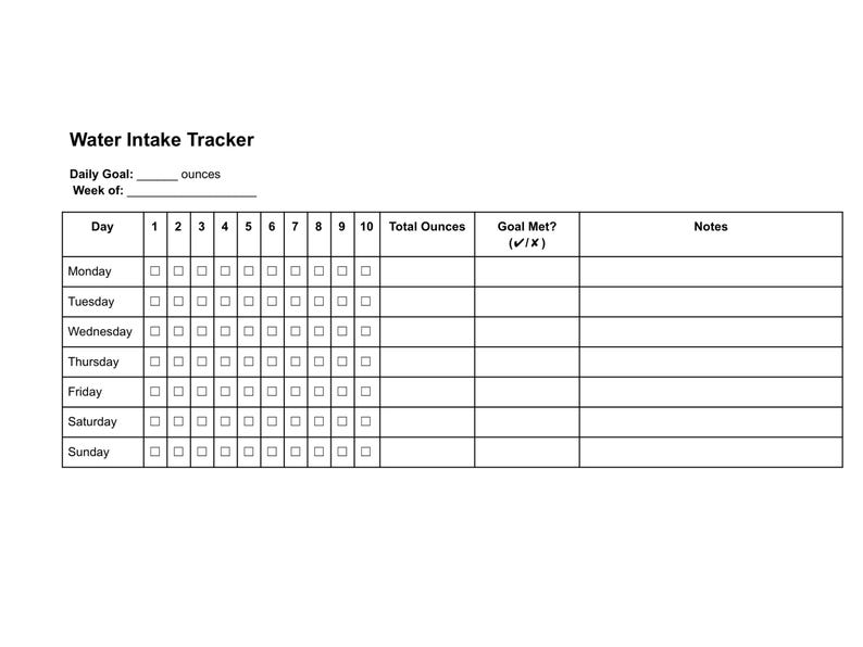 May include: A black and white water intake tracker with the title "Water Intake Tracker". The tracker includes spaces to record daily water intake in ounces, with checkboxes for each day of the week and a section to note if the goal was met.