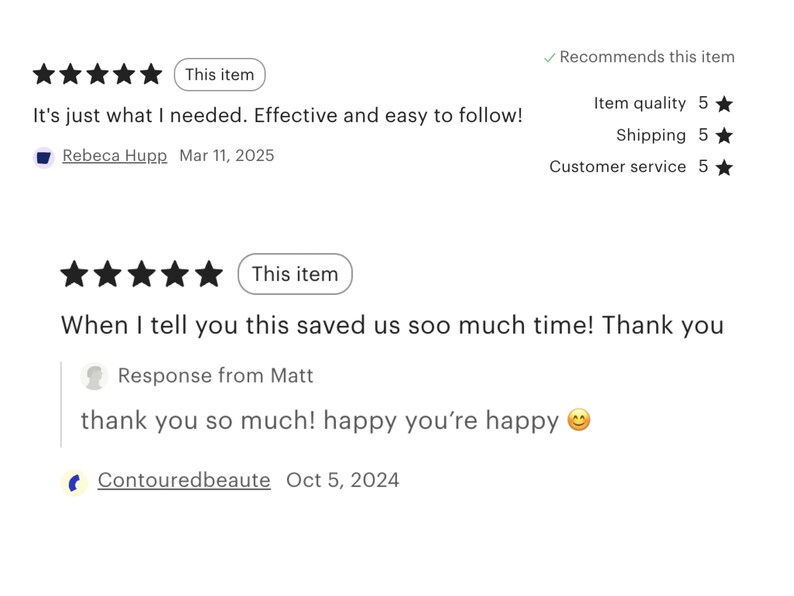 May include: Five star review for a product with the text "It's just what I needed. Effective and easy to follow!" and a customer review response with the text "When I tell you this saved us soo much time! Thank you" and a response from the seller with the text "thank you so much! happy you're happy 😊".