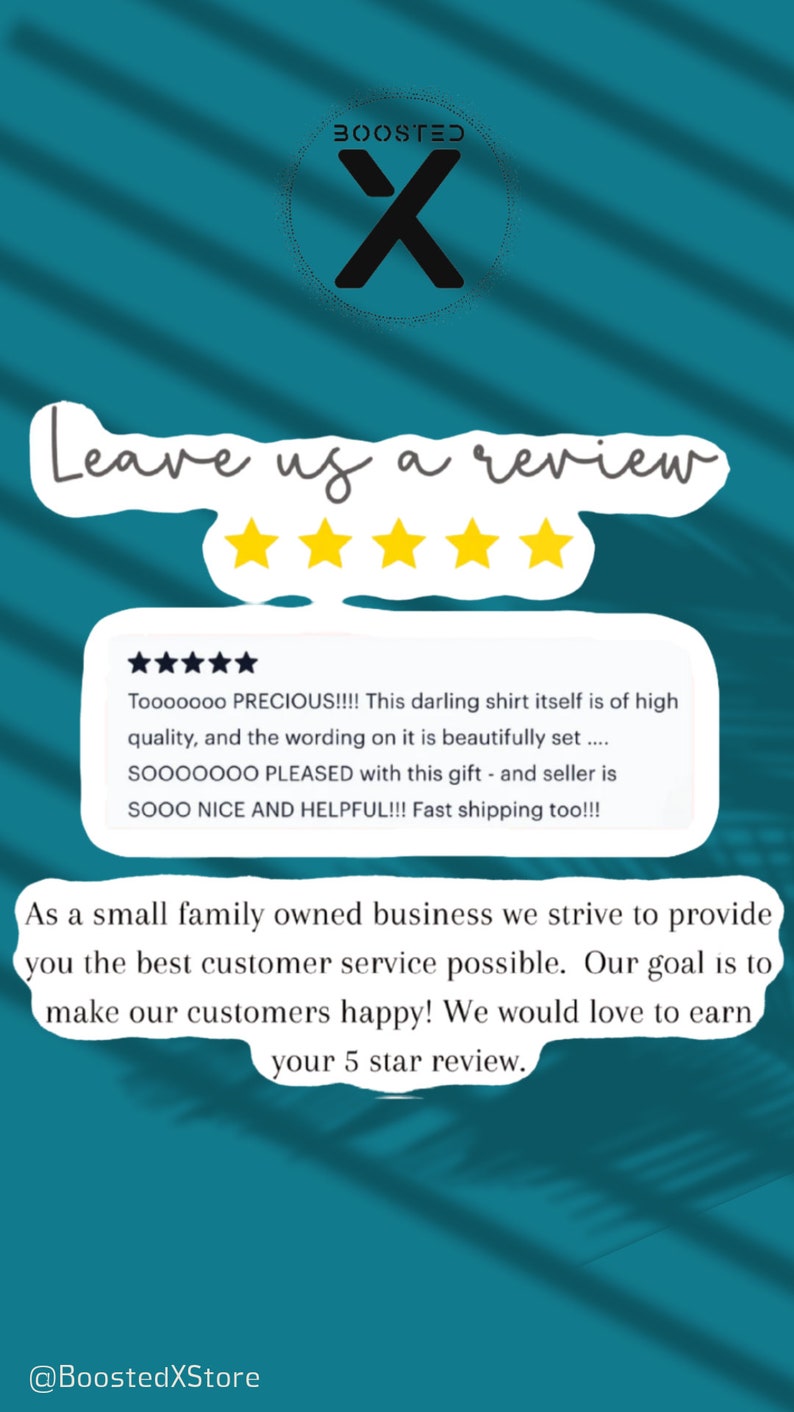 May include: A teal background with a white speech bubble that says "Leave us a review". Five gold stars are above the speech bubble. A white speech bubble with a customer review is below the stars. The review says "Tooooooo PRECIOUS!!!! This darling shirt itself is of high quality, and the wording on it is beautifully set .... SOOOOOOO PLEASED with this gift - and seller is SOOO NICE AND HELPFUL!!! Fast shipping too!!!". Below the review is another white speech bubble that says "As a small family owned business we strive to provide you the best customer service possible. Our goal is to make our customers happy! We would love to earn your 5 star review.". The text "@BoostedXStore" is at the bottom of the image.
