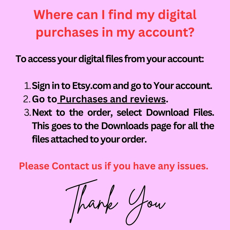 May include: Pink background with white text explaining how to find digital purchases on Etsy.com. The text says "Where can I find my digital purchases in my account?" and provides instructions on how to access digital files from your account. The text ends with "Please Contact us if you have any issues. Thank You."