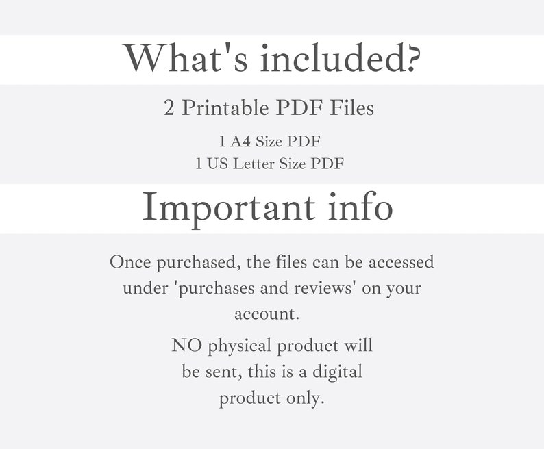 May include: Text that reads "What's included?" followed by "2 Printable PDF Files" and "1 A4 Size PDF" and "1 US Letter Size PDF". Below that is the text "Important info" followed by "Once purchased, the files can be accessed under 'purchases and reviews' on your account." and "NO physical product will be sent, this is a digital product only."
