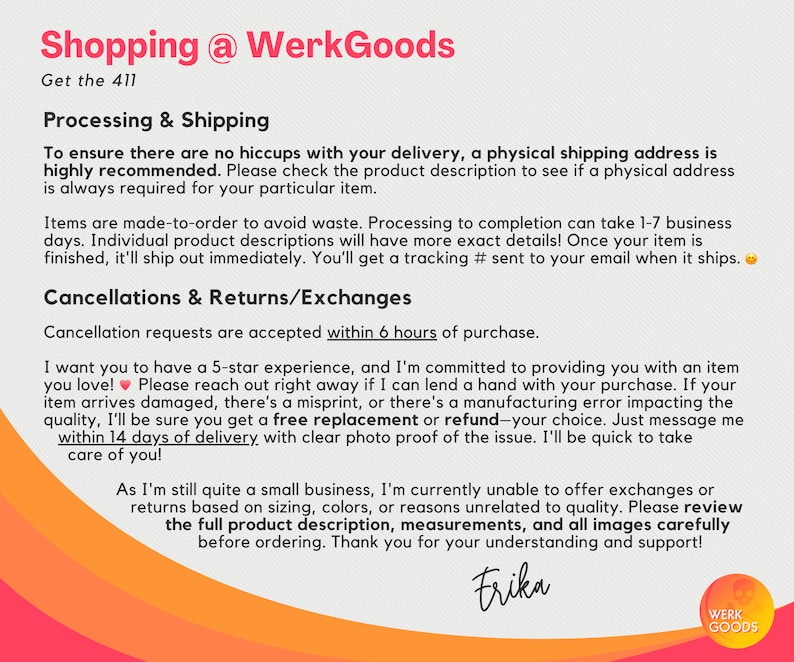 May include: Text on a white background with the title "Shopping @ WerkGoods" and the text "Get the 411". The text below the title explains the shop's processing and shipping policies, including information about order fulfillment, cancellations, returns, and exchanges. The text also includes a heart emoji and a smiley face emoji. The text ends with the name "Erika" and the logo "Werk Goods".