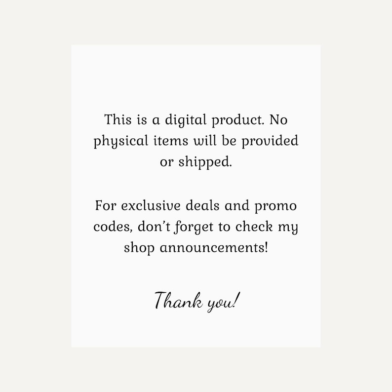 May include: White background with black text stating, "This is a digital product. No physical items will be provided or shipped." It also says, "For exclusive deals and promo codes, don't forget to check my shop announcements!" and "Thank you!"