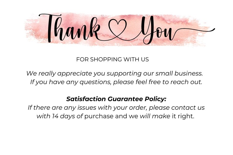 May include: Thank You with a heart symbol in a pink watercolour background. Text reads: "FOR SHOPPING WITH US. We really appreciate you supporting our small business. If you have any questions, please feel free to reach out. Satisfaction Guarantee Policy: If there are any issues with your order, please contact us within 14 days of purchase and we will make it right."