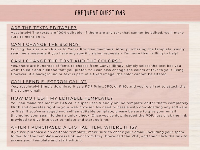 May include: A list of frequently asked questions about editing and using a digital template. The questions include: Are the texts editable? Can I change the sizing? Can I change the font and the colors? Can I send electronically? How do I edit my editable template? After I purchased a digital item, where it is?