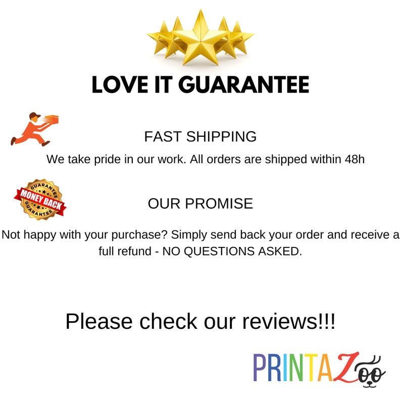 Może przedstawiać: Grafika z pięcioma złotymi gwiazdami, tekstem "LOVE IT GUARANTEE" i tekstem "FAST SHIPPING We take pride in our work. All orders are shipped within 48h". Czerwone koło z tekstem "MONEY BACK GUARANTEE" znajduje się w lewym dolnym rogu. Tekst "OUR PROMISE" znajduje się w środku grafiki. Tekst "Not happy with your purchase? Simply send back your order and receive a full refund - NO QUESTIONS ASKED." znajduje się pod tekstem "OUR PROMISE". Tekst "Please check our reviews!!!" znajduje się na dole grafiki. Tekst "PRINTAZoo" znajduje się w prawym dolnym rogu grafiki. Tekst "Z" jest w kolorach tęczy.
