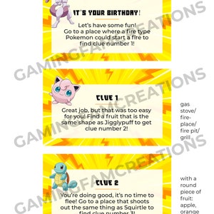 Puede incluir: Tres tarjetas amarillas con un personaje de dibujos animados de Pokemon en cada una. La primera tarjeta dice "&iexcl;Es tu cumplea&ntilde;os! &iexcl;Divirt&aacute;monos! Ve a un lugar donde un Pokemon de tipo fuego podr&iacute;a encender un fuego para encontrar la pista n&uacute;mero 1!" La segunda tarjeta dice "Pista 1 &iexcl;Buen trabajo, pero eso fue demasiado f&aacute;cil para ti! Encuentra una fruta que tenga la misma forma que Jigglypuff para obtener la pista n&uacute;mero 2!" La tercera tarjeta dice "Pista 2 &iexcl;Lo est&aacute;s haciendo bien, no es hora de huir! Ve a un lugar que dispara lo mismo que Squirtle para encontrar la pista n&uacute;mero 3!"