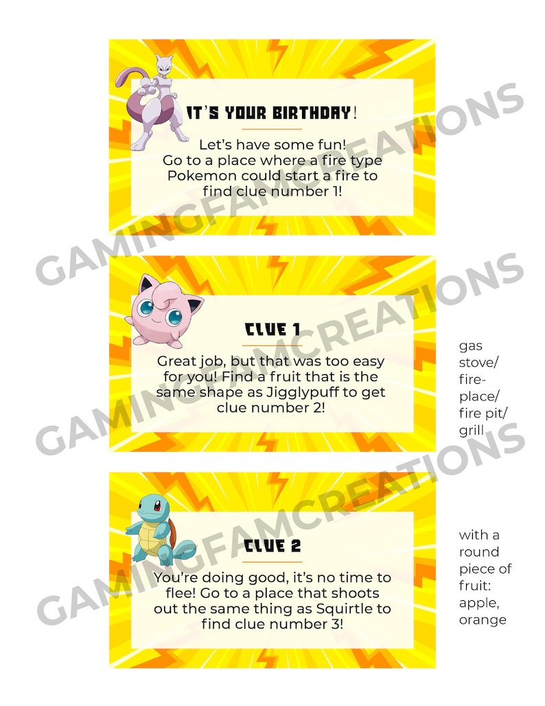 Puede incluir: Tres tarjetas amarillas con un personaje de dibujos animados de Pokemon en cada una. La primera tarjeta dice "&iexcl;Es tu cumplea&ntilde;os! &iexcl;Divirt&aacute;monos! Ve a un lugar donde un Pokemon de tipo fuego podr&iacute;a encender un fuego para encontrar la pista n&uacute;mero 1!" La segunda tarjeta dice "Pista 1 &iexcl;Buen trabajo, pero eso fue demasiado f&aacute;cil para ti! Encuentra una fruta que tenga la misma forma que Jigglypuff para obtener la pista n&uacute;mero 2!" La tercera tarjeta dice "Pista 2 &iexcl;Lo est&aacute;s haciendo bien, no es hora de huir! Ve a un lugar que dispara lo mismo que Squirtle para encontrar la pista n&uacute;mero 3!"