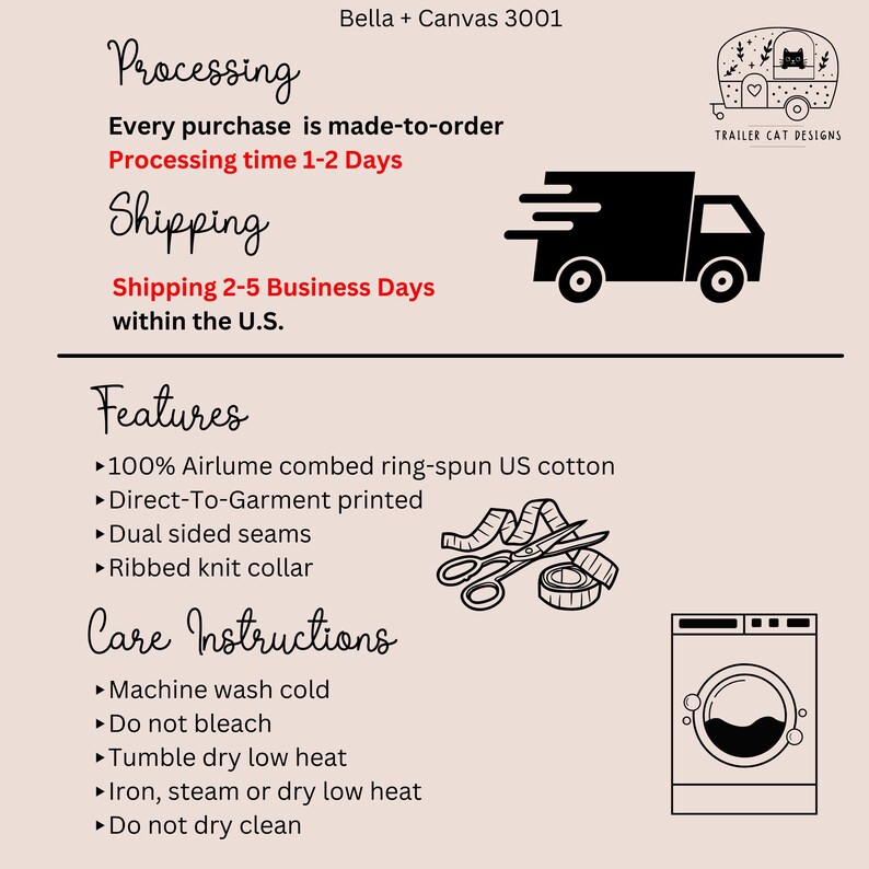 May include: A black and white illustration of a delivery truck with the text "Processing time 1-2 Days" and "Shipping 2-5 Business Days within the U.S.". Below the truck is a list of features and care instructions for a Bella + Canvas 3001 t-shirt. The features include 100% Airlume combed ring-spun US cotton, Direct-To-Garment printed, dual sided seams, and ribbed knit collar. The care instructions include machine wash cold, do not bleach, tumble dry low heat, iron, steam or dry low heat, and do not dry clean.