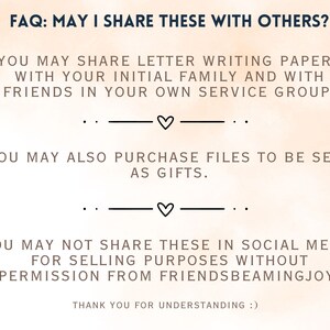 May include: FAQ: May I Share These With Others? You may share letter writing papers with your initial family and with friends in your own service group. You may also purchase files to be sent as gifts. You may not share these in social media for selling purposes without permission from FriendsBeamingJoy. Thank you for understanding :)