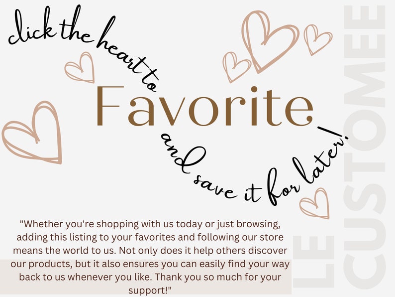 May include: Text graphic with hearts and the words "click the heart to favorite and save it for later!"  The text below reads "Whether you're shopping with us today or just browsing, adding this listing to your favorites and following our store means the world to us. Not only does it help others discover our products, but it also ensures you can easily find your way back to us whenever you like. Thank you so much for your support!"