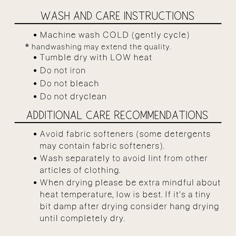 May include: Wash and care instructions for a garment. Machine wash cold, tumble dry low, do not iron, bleach, or dry clean. Avoid fabric softeners. Wash separately to avoid lint. When drying, be extra mindful about heat temperature, low is best. If slightly damp, hang dry until completely dry.