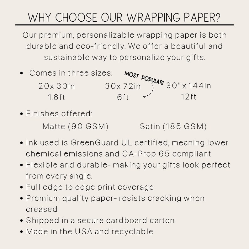 May include: A white background with black text describing the features of wrapping paper. The text includes the phrase "Why Choose Our Wrapping Paper?" and lists the sizes, finishes, and benefits of the paper. The paper is available in three sizes: 20 x 30 inches, 30 x 72 inches, and 30 x 144 inches. The paper is available in two finishes: Matte and Satin. The paper is GreenGuard UL certified and CA-Prop 65 compliant. The paper is flexible and durable, has full edge to edge print coverage, and is made of premium quality paper that resists cracking when creased. The paper is shipped in a secure cardboard carton and is made in the USA and recyclable.