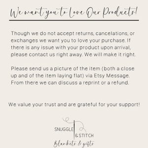 May include: Text on a white background that reads: "We want you to love our products! Though we do not accept returns, cancellations, or exchanges we want you to love your purchase. If there is any issue with your product upon arrival, please contact us right away. We will make it right. Please send us a picture of the item (both a close up and of the item laying flat) via Etsy Message. From there we can discuss a reprint or a refund. We value your trust and are grateful for your support!" Below the text is a logo that reads: "Snuggle & Stitch Blankets & Gifts"