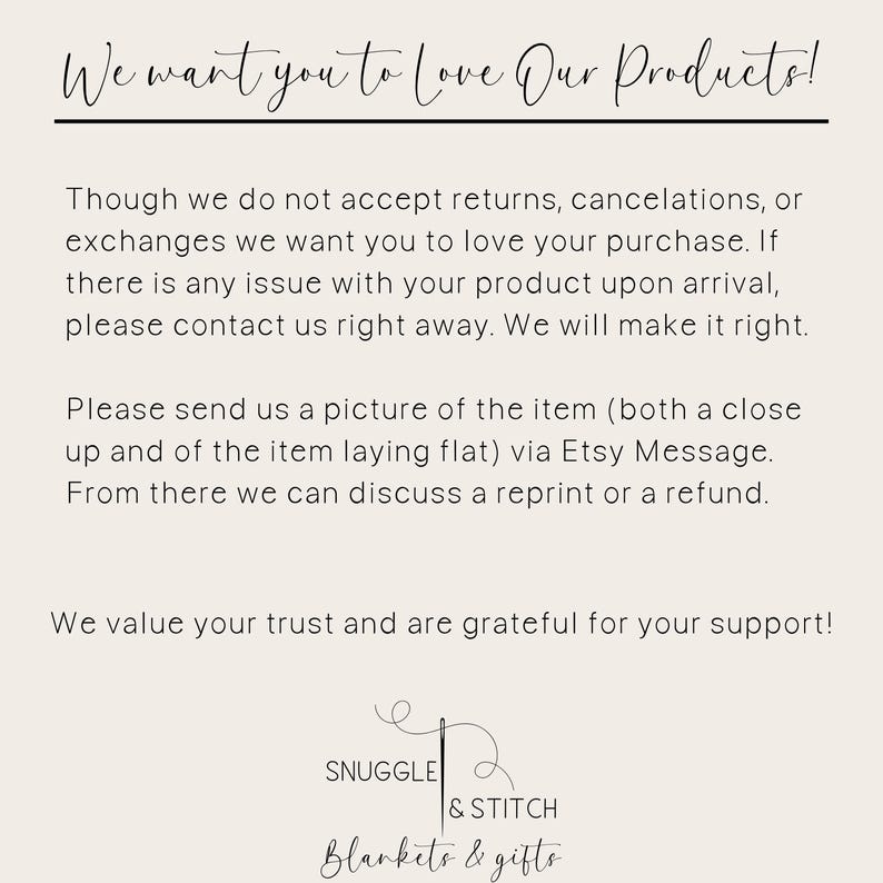 May include: Text on a white background that reads: "We want you to love our products! Though we do not accept returns, cancellations, or exchanges we want you to love your purchase. If there is any issue with your product upon arrival, please contact us right away. We will make it right. Please send us a picture of the item (both a close up and of the item laying flat) via Etsy Message. From there we can discuss a reprint or a refund. We value your trust and are grateful for your support!" Below the text is a logo that reads: "Snuggle & Stitch Blankets & Gifts"