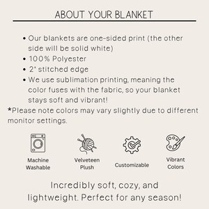 May include: A graphic showing the features of a blanket. The blanket is one-sided print with a solid white back. It is made of 100% polyester and has a 2 inch stitched edge. The blanket is machine washable and made with a soft, velvety plush fabric. The graphic also shows that the blanket is customizable and comes in vibrant colors. The text reads "About Your Blanket" and "Incredibly soft, cozy, and lightweight. Perfect for any season!"