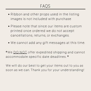 May include: FAQs: Ribbon and other props used in the listing images are not included with purchase. Please note that since our items are custom printed once ordered, we do not accept cancellations, returns, or exchanges. We cannot add any gift messages at this time. *We DO NOT offer expedited shipping and cannot accommodate specific date deadlines.* We will do our best to get your items out to you as soon as we can. Thank you for your understanding!